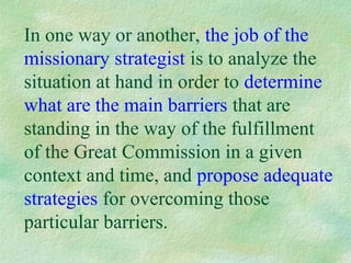 In one way or another, the job of the
missionary strategist is to analyze the
situation at hand in order to determine
what are the main barriers that are
standing in the way of the fulfillment
of the Great Commission in a given
context and time, and propose adequate
strategies for overcoming those
particular barriers.
 