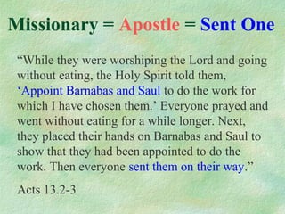Missionary = Apostle = Sent One
 “While they were worshiping the Lord and going
 without eating, the Holy Spirit told them,
 ‘Appoint Barnabas and Saul to do the work for
 which I have chosen them.’ Everyone prayed and
 went without eating for a while longer. Next,
 they placed their hands on Barnabas and Saul to
 show that they had been appointed to do the
 work. Then everyone sent them on their way.”
 Acts 13.2-3
 