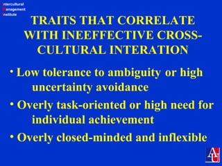 Intercultural
Management
Institute
TRAITS THAT CORRELATE
WITH INEEFFECTIVE CROSS-
CULTURAL INTERATION
• Low tolerance to ambiguity or high
uncertainty avoidance
• Overly task-oriented or high need for
individual achievement
• Overly closed-minded and inflexible
 
