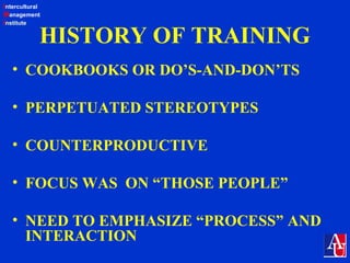 Intercultural
Management
Institute
HISTORY OF TRAINING
• COOKBOOKS OR DO’S-AND-DON’TS
• PERPETUATED STEREOTYPES
• COUNTERPRODUCTIVE
• FOCUS WAS ON “THOSE PEOPLE”
• NEED TO EMPHASIZE “PROCESS” AND
INTERACTION
 