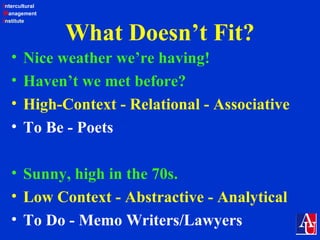 Intercultural
Management
Institute
What Doesn’t Fit?
• Nice weather we’re having!
• Haven’t we met before?
• High-Context - Relational - Associative
• To Be - Poets
• Sunny, high in the 70s.
• Low Context - Abstractive - Analytical
• To Do - Memo Writers/Lawyers
 