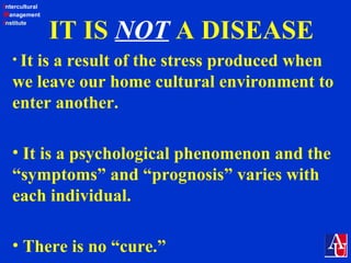 Intercultural
Management
Institute
IT IS NOT A DISEASE
• It is a result of the stress produced when
we leave our home cultural environment to
enter another.
• It is a psychological phenomenon and the
“symptoms” and “prognosis” varies with
each individual.
• There is no “cure.”
 