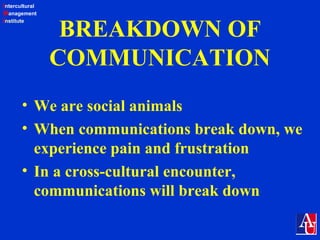 Intercultural
Management
Institute
BREAKDOWN OF
COMMUNICATION
• We are social animals
• When communications break down, we
experience pain and frustration
• In a cross-cultural encounter,
communications will break down
 
