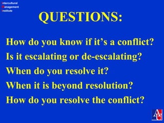 Intercultural
Management
Institute
QUESTIONS:
How do you know if it’s a conflict?
Is it escalating or de-escalating?
When do you resolve it?
When it is beyond resolution?
How do you resolve the conflict?
 