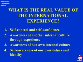 Intercultural
Management
Institute
WHAT IS THE REAL VALUE OF
THE INTERNATIONAL
EXPERIENCE?
1. Self-control and self-confidence
2. Awareness of another internal culture
through experience
3. Awareness of our own internal culture
4. Self-awareness of our own values and
identity
 