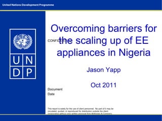 Overcoming barriers for
    the scaling up of EE
CONFIDENTIAL



    appliances in Nigeria
                                            Jason Yapp

Document
                                                Oct 2011
Date



This report is solely for the use of client personnel. No part of it may be
circulated, quoted, or reproduced for distribution outside the client
organization without prior written approval from McKinsey & Company.
This material was used by McKinsey & Company during an oral
presentation; it is not a complete record of the discussion.
 