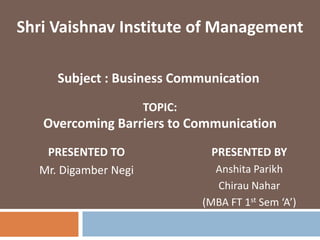 TOPIC:
Overcoming Barriers to Communication
PRESENTED TO
Mr. Digamber Negi
Shri Vaishnav Institute of Management
PRESENTED BY
Anshita Parikh
Chirau Nahar
(MBA FT 1st Sem ‘A’)
Subject : Business Communication
 