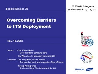 Nov. 18, 2008
15th World Congress
ON INTELLIGENT Transport Systems
Overcoming Barriers
to ITS Deployment
Author : Cho, Kwang-kyun
Vice President, Samsung SDS
Ho, Wan-chol, G. Manager, Samsung SDS
Coauthor : Lee, Yong-taek, Senior Auditor
The board of audit and inspection, Rep. of Korea
Young, Keung-whan
Chairman, Dong Rim Consultant Co. Ltd.
Special Session 23
 