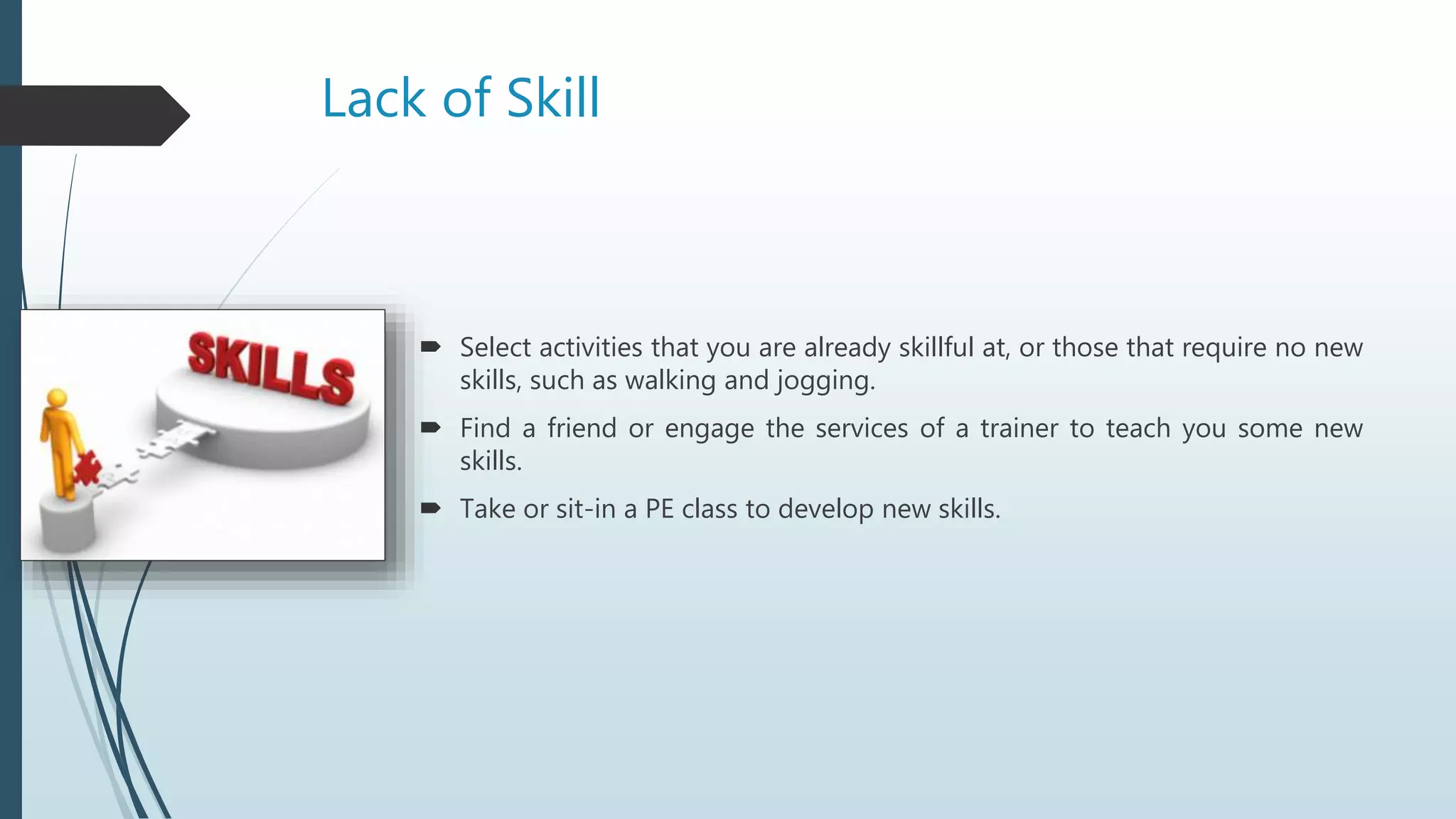 Lack of Skill
 Select activities that you are already skillful at, or those that require no new
skills, such as walking and jogging.
 Find a friend or engage the services of a trainer to teach you some new
skills.
 Take or sit-in a PE class to develop new skills.
 