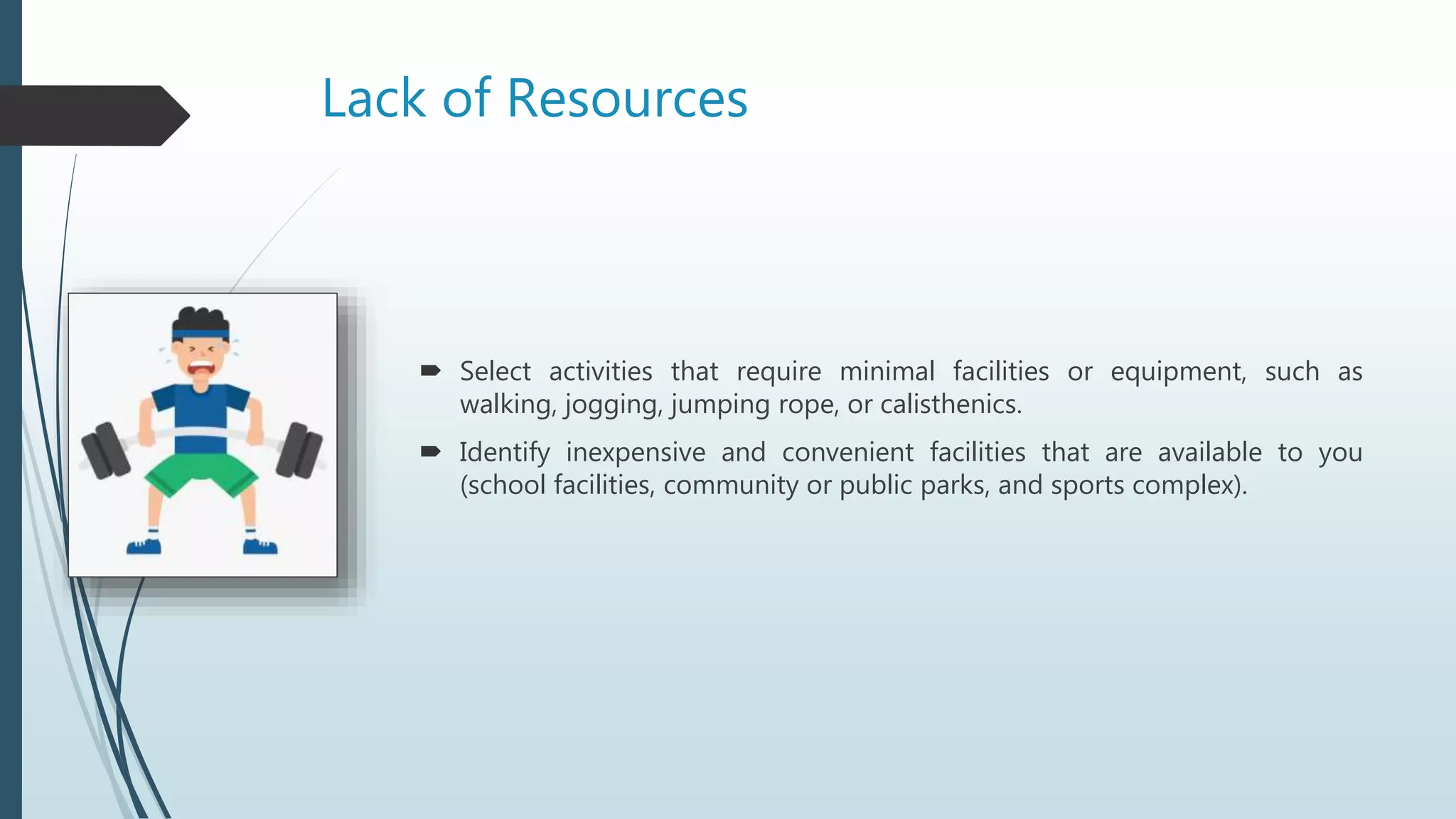 Lack of Resources
 Select activities that require minimal facilities or equipment, such as
walking, jogging, jumping rope, or calisthenics.
 Identify inexpensive and convenient facilities that are available to you
(school facilities, community or public parks, and sports complex).
 