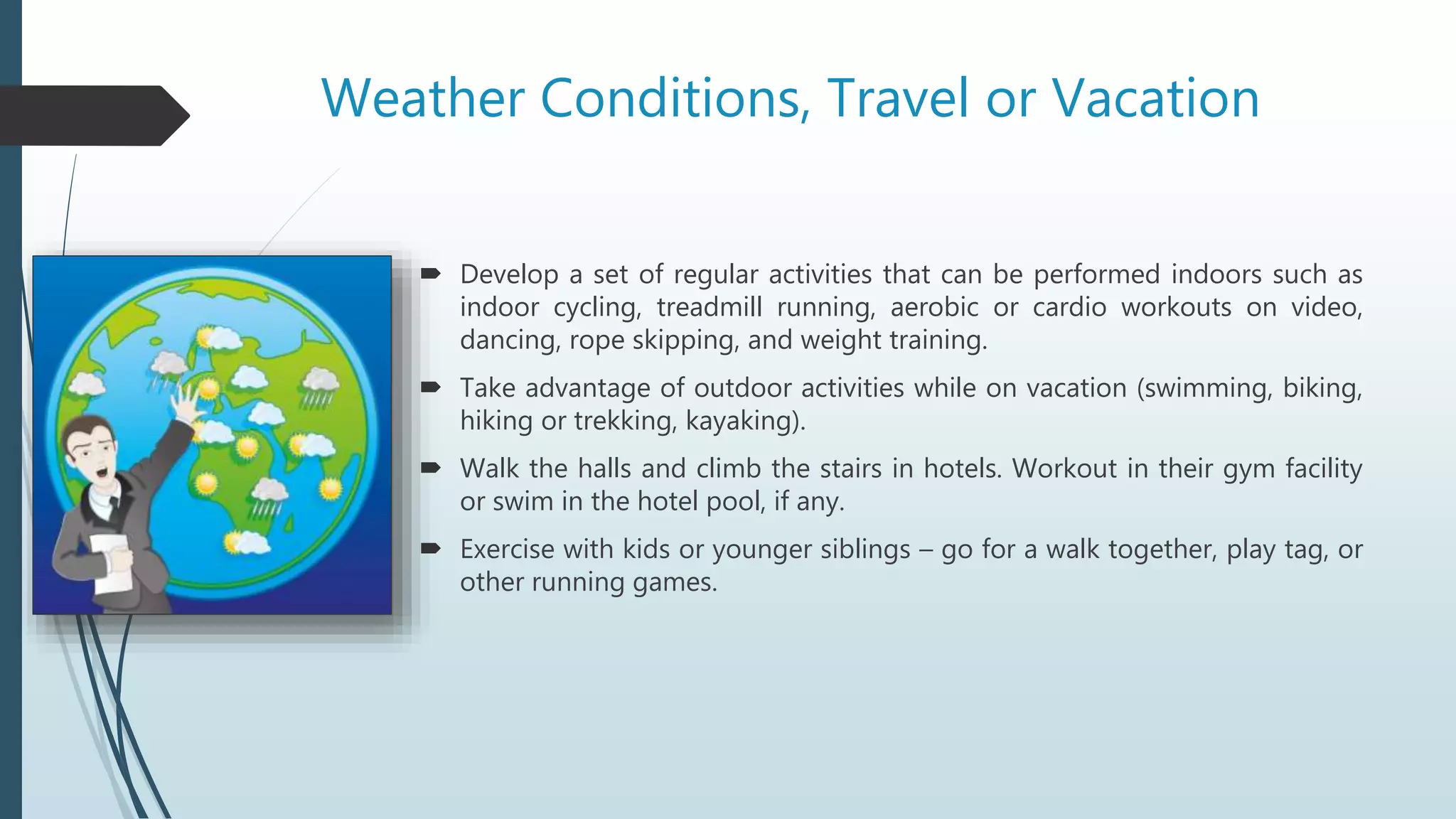 Weather Conditions, Travel or Vacation
 Develop a set of regular activities that can be performed indoors such as
indoor cycling, treadmill running, aerobic or cardio workouts on video,
dancing, rope skipping, and weight training.
 Take advantage of outdoor activities while on vacation (swimming, biking,
hiking or trekking, kayaking).
 Walk the halls and climb the stairs in hotels. Workout in their gym facility
or swim in the hotel pool, if any.
 Exercise with kids or younger siblings – go for a walk together, play tag, or
other running games.
 
