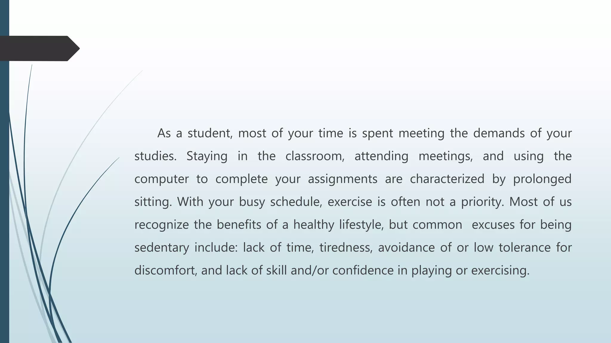 As a student, most of your time is spent meeting the demands of your
studies. Staying in the classroom, attending meetings, and using the
computer to complete your assignments are characterized by prolonged
sitting. With your busy schedule, exercise is often not a priority. Most of us
recognize the benefits of a healthy lifestyle, but common excuses for being
sedentary include: lack of time, tiredness, avoidance of or low tolerance for
discomfort, and lack of skill and/or confidence in playing or exercising.
 