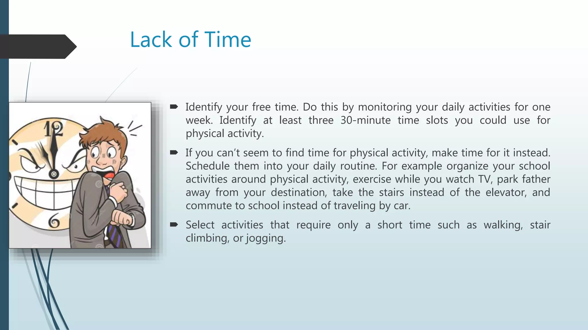 Lack of Time
 Identify your free time. Do this by monitoring your daily activities for one
week. Identify at least three 30-minute time slots you could use for
physical activity.
 If you can’t seem to find time for physical activity, make time for it instead.
Schedule them into your daily routine. For example organize your school
activities around physical activity, exercise while you watch TV, park father
away from your destination, take the stairs instead of the elevator, and
commute to school instead of traveling by car.
 Select activities that require only a short time such as walking, stair
climbing, or jogging.
 