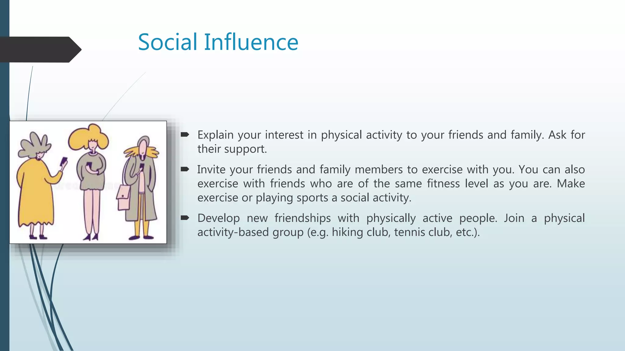 Social Influence
 Explain your interest in physical activity to your friends and family. Ask for
their support.
 Invite your friends and family members to exercise with you. You can also
exercise with friends who are of the same fitness level as you are. Make
exercise or playing sports a social activity.
 Develop new friendships with physically active people. Join a physical
activity-based group (e.g. hiking club, tennis club, etc.).
 