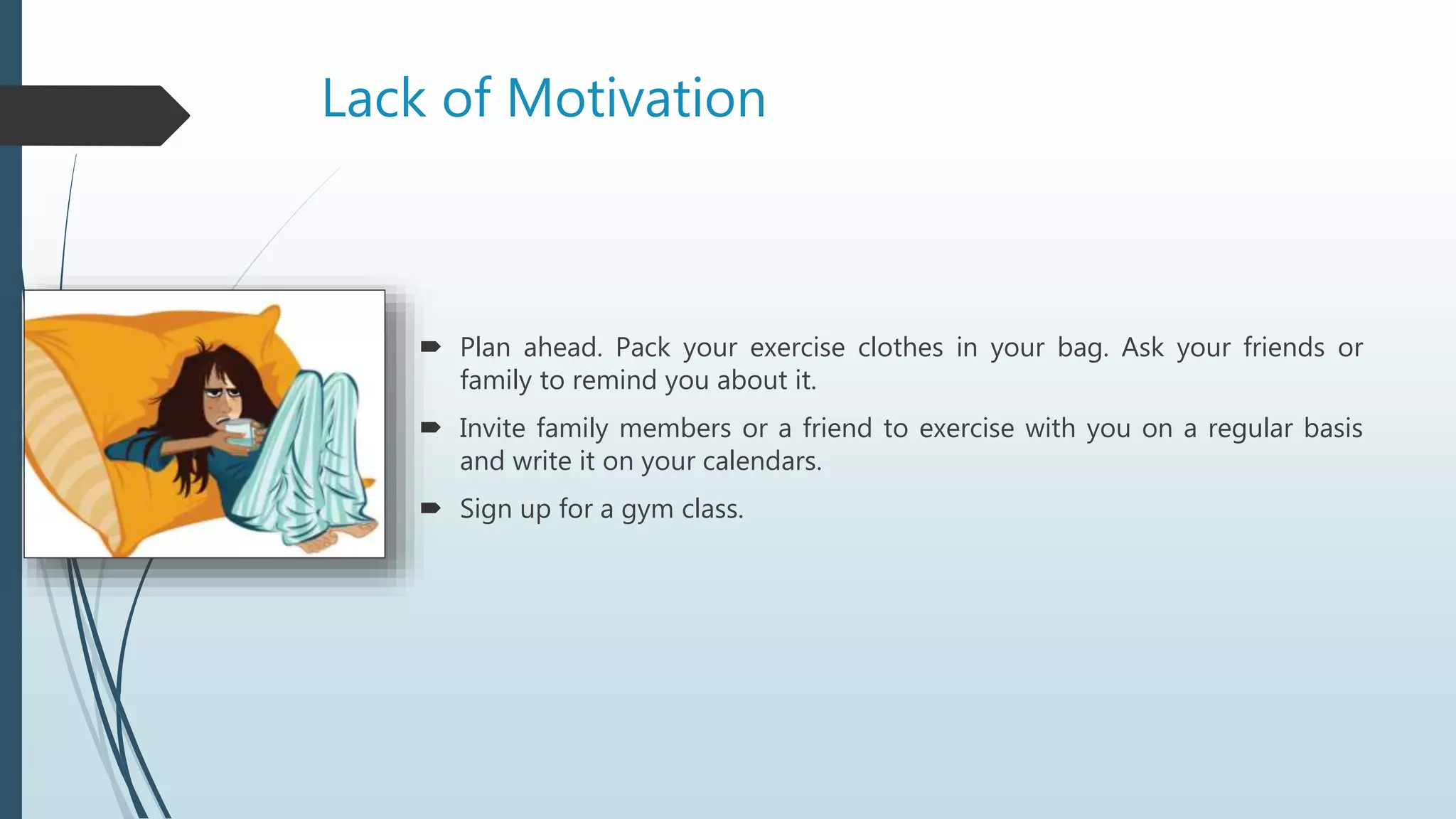 Lack of Motivation
 Plan ahead. Pack your exercise clothes in your bag. Ask your friends or
family to remind you about it.
 Invite family members or a friend to exercise with you on a regular basis
and write it on your calendars.
 Sign up for a gym class.
 