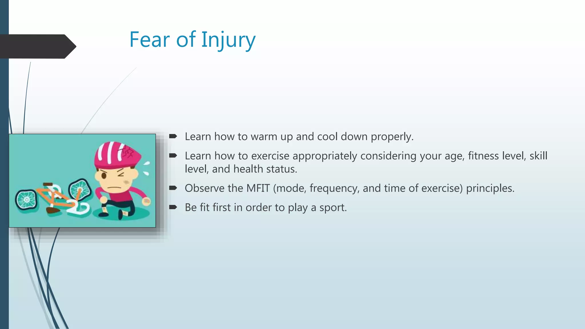 Fear of Injury
 Learn how to warm up and cool down properly.
 Learn how to exercise appropriately considering your age, fitness level, skill
level, and health status.
 Observe the MFIT (mode, frequency, and time of exercise) principles.
 Be fit first in order to play a sport.
 