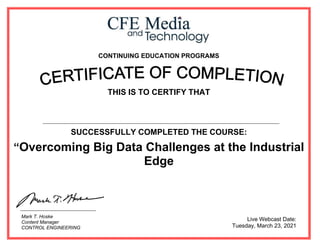 CONTINUING EDUCATION PROGRAMS
THIS IS TO CERTIFY THAT
SUCCESSFULLY COMPLETED THE COURSE:
“Overcoming Big Data Challenges at the Industrial
Edge
Live Webcast Date:
Tuesday, March 23, 2021
Mark T. Hoske
Content Manager
CONTROL ENGINEERING
Ahmed Said Kotb
 