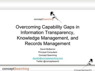 © Concept Searching 2015
Overcoming Capability Gaps in
Information Transparency,
Knowledge Management, and
Records Management
David McBarron
Principal Consultant
Concept Searching
davidm@conceptsearching.com
Twitter @conceptsearch
 