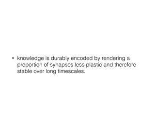 • knowledge is durably encoded by rendering a
proportion of synapses less plastic and therefore
stable over long timescales.
 