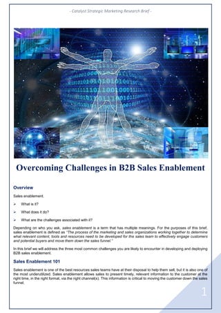 - Catalyst Strategic Marketing Research Brief -
1
Overcoming Challenges in B2B Sales Enablement
Overview
Sales enablement.
 What is it?
 What does it do?
 What are the challenges associated with it?
Depending on who you ask, sales enablement is a term that has multiple meanings. For the purposes of this brief,
sales enablement is defined as “The process of the marketing and sales organizations working together to determine
what relevant content, tools and resources need to be developed for the sales team to effectively engage customers
and potential buyers and move them down the sales funnel.”
In this brief we will address the three most common challenges you are likely to encounter in developing and deploying
B2B sales enablement.
Sales Enablement 101
Sales enablement is one of the best resources sales teams have at their disposal to help them sell, but it is also one of
the most underutilized. Sales enablement allows sales to present timely, relevant information to the customer at the
right time, in the right format, via the right channel(s). This information is critical to moving the customer down the sales
funnel.
 