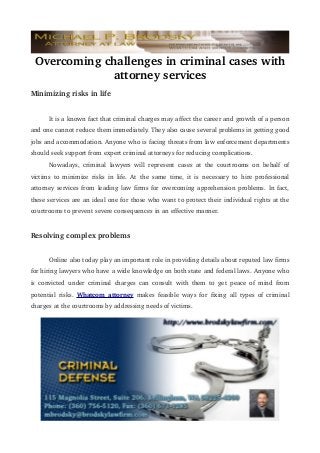 Overcoming challenges in criminal cases with 
attorney services
Minimizing risks in life
It is a known fact that criminal charges may affect the career and growth of a person 
and one cannot reduce them immediately. They also cause several problems in getting good 
jobs and accommodation. Anyone who is facing threats from law enforcement departments 
should seek support from expert criminal attorneys for reducing complications. 
Nowadays,   criminal   lawyers   will   represent   cases   at   the   courtrooms   on   behalf   of 
victims   to   minimize   risks   in   life.   At   the   same   time,   it   is   necessary   to   hire   professional 
attorney services from leading law firms for overcoming apprehension problems. In fact, 
these services are an ideal one for those who want to protect their individual rights at the 
courtrooms to prevent severe consequences in an effective manner.

Resolving complex problems
Online also today play an important role in providing details about reputed law firms 
for hiring lawyers who have a wide knowledge on both state and federal laws. Anyone who  
is   convicted   under   criminal   charges   can   consult   with   them   to   get   peace   of   mind   from 
potential   risks.  Whatcom  attorney  makes   feasible   ways   for   fixing   all   types   of   criminal 
charges at the courtrooms by addressing needs of victims. 

 