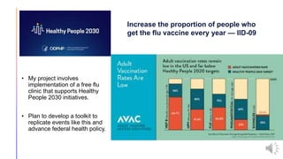 • My project involves
implementation of a free flu
clinic that supports Healthy
People 2030 initiatives.
• Plan to develop a toolkit to
replicate events like this and
advance federal health policy.
Increase the proportion of people who
get the flu vaccine every year — IID-09
 