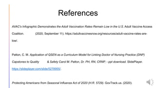 References
AVAC's Infographic Demonstrates the Adult Vaccination Rates Remain Low in the U.S. Adult Vaccine Access
Coalition. (2020, September 11). https://adultvaccinesnow.org/resources/adult-vaccine-rates-are-
low/.
Patton, C. M. Application of QSEN as a Curriculum Model for Linking Doctor of Nursing Practice (DNP)
Capstones to Quality & Safety Carol M. Patton, Dr. PH, RN, CRNP, - ppt download. SlidePlayer.
https://slideplayer.com/slide/5278955/.
Protecting Americans from Seasonal Influenza Act of 2020 (H.R. 5729). GovTrack.us. (2020).