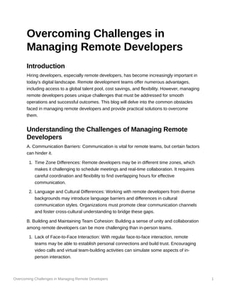 Overcoming Challenges in Managing Remote Developers 1
Overcoming Challenges in
Managing Remote Developers
Introduction
Hiring developers, especially remote developers, has become increasingly important in
today's digital landscape. Remote development teams offer numerous advantages,
including access to a global talent pool, cost savings, and flexibility. However, managing
remote developers poses unique challenges that must be addressed for smooth
operations and successful outcomes. This blog will delve into the common obstacles
faced in managing remote developers and provide practical solutions to overcome
them.
Understanding the Challenges of Managing Remote
Developers
A. Communication Barriers: Communication is vital for remote teams, but certain factors
can hinder it.
1. Time Zone Differences: Remote developers may be in different time zones, which
makes it challenging to schedule meetings and real-time collaboration. It requires
careful coordination and flexibility to find overlapping hours for effective
communication.
2. Language and Cultural Differences: Working with remote developers from diverse
backgrounds may introduce language barriers and differences in cultural
communication styles. Organizations must promote clear communication channels
and foster cross-cultural understanding to bridge these gaps.
B. Building and Maintaining Team Cohesion: Building a sense of unity and collaboration
among remote developers can be more challenging than in-person teams.
1. Lack of Face-to-Face Interaction: With regular face-to-face interaction, remote
teams may be able to establish personal connections and build trust. Encouraging
video calls and virtual team-building activities can simulate some aspects of in-
person interaction.
 