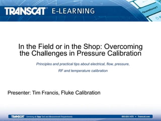 In the Field or in the Shop: Overcoming
the Challenges in Pressure Calibration
Presenter: Tim Francis, Fluke Calibration
Principles and practical tips about electrical, flow, pressure,
RF and temperature calibration
 