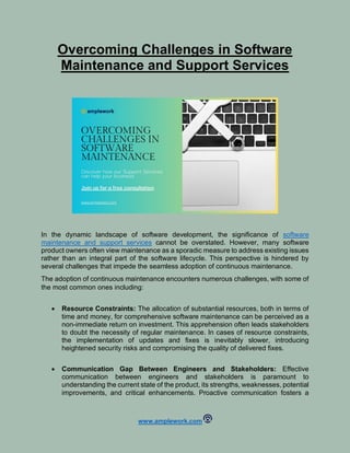 www.amplework.com
Overcoming Challenges in Software
Maintenance and Support Services
In the dynamic landscape of software development, the significance of software
maintenance and support services cannot be overstated. However, many software
product owners often view maintenance as a sporadic measure to address existing issues
rather than an integral part of the software lifecycle. This perspective is hindered by
several challenges that impede the seamless adoption of continuous maintenance.
The adoption of continuous maintenance encounters numerous challenges, with some of
the most common ones including:
• Resource Constraints: The allocation of substantial resources, both in terms of
time and money, for comprehensive software maintenance can be perceived as a
non-immediate return on investment. This apprehension often leads stakeholders
to doubt the necessity of regular maintenance. In cases of resource constraints,
the implementation of updates and fixes is inevitably slower, introducing
heightened security risks and compromising the quality of delivered fixes.
• Communication Gap Between Engineers and Stakeholders: Effective
communication between engineers and stakeholders is paramount to
understanding the current state of the product, its strengths, weaknesses, potential
improvements, and critical enhancements. Proactive communication fosters a
 