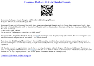 Overcoming Challenges Of A Life Changing Moments
Overcoming Challenges – How to Recognize and Move Beyond Life Changing Moments
By Debbie Pokornik | Submitted On May 30, 2011
Recommend Article Article Comments Print Article Share this article on Facebook Share this article on Twitter Share this article on Google+ Share
this article on Linkedin Share this article on StumbleUpon Share this article on Delicious Share this article on Digg Share this article on Reddit Share
this article on Pinterest
Expert Author Debbie Pokornik
"Oh no...this can 't be happening...it 's not fair...my life is ruined!"
Have you ever had thoughts like these flash through your mind? Of course you have – they are actually quite common. But what you might not have
realized is that these thoughts could be indicators of a life changing moment.
Think about that – Life Changing Moment! Doesn 't that sound like something incredible...like a fantastic adventure, or an exciting opportunity to
discover something new? It sounds like something we might embrace with enthusiasm, and yet these statements suggest that we actually dread these
experiences.
Life changing moments are opportunities to soar. Its like we are being given a giant ladder, in the game of Snakes and Ladders, and if we choose to
climb we can go higher and farther than we ever thought possible. But do we climb the ladder? No. Instead we stand at the bottom, studying it. "Looks
unsafe to me...no way I 'm going up there. Count me out...what if I don 't know what to do when I get to the
Get more content on HelpWriting.net
 