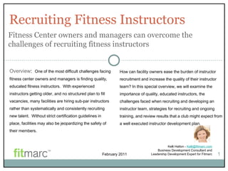 Recruiting Fitness Instructors Kelli Hatton -  [email_address] Business Development Consultant and Leadership Development Expert for Fitmarc 1 Overview :  One of the most difficult challenges facing fitness center owners and managers is finding quality, educated fitness instructors.  With experienced instructors getting older, and no structured plan to fill vacancies, many facilities are hiring sub-par instructors rather than systematically and consistently recruiting new talent.  Without strict certification guidelines in place, facilities may also be jeopardizing the safety of their members. Fitness Center owners and managers can overcome the challenges of recruiting fitness instructors  How can facility owners ease the burden of instructor recruitment and increase the quality of their instructor team? In this special overview, we will examine the importance of quality, educated instructors, the challenges faced when recruiting and developing an instructor team, strategies for recruiting and ongoing training, and review results that a club might expect from a well executed instructor development plan.  February 2011 