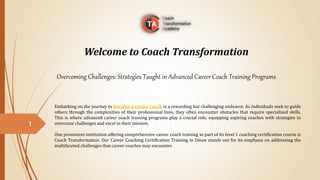 Welcome to Coach Transformation
Overcoming Challenges: Strategies Taught in Advanced Career Coach Training Programs
Embarking on the journey to become a career coach is a rewarding but challenging endeavor. As individuals seek to guide
others through the complexities of their professional lives, they often encounter obstacles that require specialized skills.
This is where advanced career coach training programs play a crucial role, equipping aspiring coaches with strategies to
overcome challenges and excel in their mission.
One prominent institution offering comprehensive career coach training as part of its level 1 coaching certification course is
Coach Transformation. Our Career Coaching Certification Training in Oman stands out for its emphasis on addressing the
multifaceted challenges that career coaches may encounter.
1
 