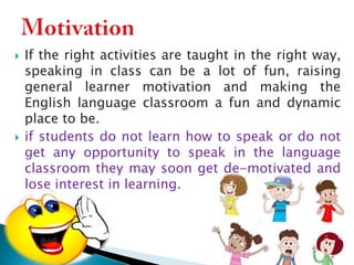 



If the right activities are taught in the right way,
speaking in class can be a lot of fun, raising
general learner motivation and making the
English language classroom a fun and dynamic
place to be.
if students do not learn how to speak or do not
get any opportunity to speak in the language
classroom they may soon get de-motivated and
lose interest in learning.

 