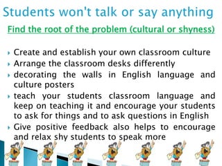 Find the root of the problem (cultural or shyness)









Create and establish your own classroom culture
Arrange the classroom desks differently
decorating the walls in English language and
culture posters
teach your students classroom language and
keep on teaching it and encourage your students
to ask for things and to ask questions in English
Give positive feedback also helps to encourage
and relax shy students to speak more

 