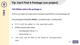TIPS
If this is our project we might want to consider using PATHS in our ﬁnd package call
ﬁnd_package(foo REQUIRED PATHS ~/.local/lib/cmake ~/another/path)
Tip: Can’t Find A Package (our project)
● PATHS will be added to the searched paths
● A PATH should contain either:
○ A Configuration File for Foo
○ A Find File for Foo
● Foo will now be able to be found at configuration
time
Tell CMake where the package is
12
 
