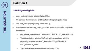 THE
SOLUTION
Solution 1
● Many projects include pkgconfig (.pc) files
● We can use them in cmake and they follow the prefix paths rules
● First find_package(PkgConfig REQUIRED)
● Then we can use the pkg_check_modules function to look for pkgconfig
information
○ pkg_check_modules(FOO REQUIRED IMPORTED_TARGET foo)
○ Variables starting with the VarPrefix will be populated with the
pkgconfig provided info FOO_FOUND, FOO_LIBRARIES,
FOO_INCLUDE_DIRS …
○ You can link later with the Alias PkgConfig::FOO
Use Pkg-conﬁg info
14
 