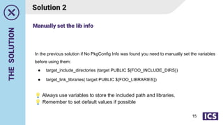 THE
SOLUTION
Solution 2
In the previous solution if No PkgConfig Info was found you need to manually set the variables
before using them:
● target_include_directories (target PUBLIC ${FOO_INCLUDE_DIRS})
● target_link_libraries( target PUBLIC ${FOO_LIBRARIES})
💡 Always use variables to store the included path and libraries.
💡 Remember to set default values if possible
Manually set the lib info
15
 