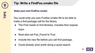 TIPS
Tip: Write a FindFoo.cmake ﬁle
You could write you own Findfoo.cmake file to be able to
make a find package call for the library.
● The Find needs to find libraries, includes then expose
them
● Must also set Foo_Found to True
● Include the new file before you call find package.
● Could already exist worth doing a quick search.
Make your own FindFoo.cmake
16
 