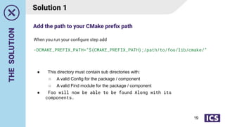 THE
SOLUTION
Solution 1
● This directory must contain sub directories with:
○ A valid Config for the package / component
○ A valid Find module for the package / component
● Foo will now be able to be found Along with its
components.
When you run your conﬁgure step add
-DCMAKE_PREFIX_PATH=”${CMAKE_PREFIX_PATH};/path/to/foo/lib/cmake/”
Add the path to your CMake preﬁx path
19
 
