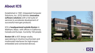 About ICS
2
Established in 1987, Integrated Computer
Solutions, Inc. (ICS) delivers innovative
software solutions with a full suite of
services to accelerate development of
successful next-gen products.
ICS is headquartered outside Boston in
Waltham, Mass. with oﬃces in California,
Canada and Europe. Currently 160 people.
Boston UX is ICS’ design studio,
specializing in intuitive touchscreen and
multimodal interfaces for high-impact
embedded and connected devices.
 