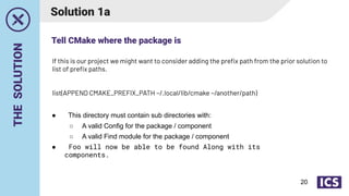 THE
SOLUTION
Solution 1a
● This directory must contain sub directories with:
○ A valid Config for the package / component
○ A valid Find module for the package / component
● Foo will now be able to be found Along with its
components.
If this is our project we might want to consider adding the preﬁx path from the prior solution to
list of preﬁx paths.
list(APPEND CMAKE_PREFIX_PATH ~/.local/lib/cmake ~/another/path)
Tell CMake where the package is
20
 