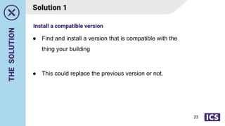 THE
SOLUTION
● Find and install a version that is compatible with the
thing your building
● This could replace the previous version or not.
Solution 1
Install a compatible version
23
 