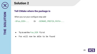 THE
SOLUTION
Solution 2
● Try to set the Foo_DIR first
● Foo will now be able to be found
When you run your conﬁgure step add
-DFoo_DIR=... Or -DCMAKE_PREFIX_PATH=...
Tell CMake where the package is
24
 