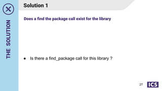 THE
SOLUTION
Solution 1
● Is there a find_package call for this library ?
Does a ﬁnd the package call exist for the library
27
 
