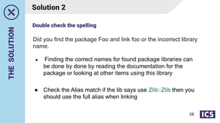 THE
SOLUTION
Solution 2
● Finding the correct names for found package libraries can
be done by done by reading the documentation for the
package or looking at other items using this library
● Check the Alias match if the lib says use Zlib::Zlib then you
should use the full alias when linking
Did you find the package Foo and link foo or the incorrect library
name.
Double check the spelling
28
 