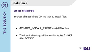 THE
SOLUTION
You can change where CMake tries to install ﬁles.
Solution 2
● -DCMAKE_INSTALL_PREFIX=installDirectory
● The install directory will be relative to the CMAKE
SOURCE DIR
Set the install preﬁx
32
 