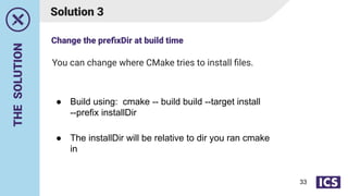 THE
SOLUTION
You can change where CMake tries to install ﬁles.
Solution 3
● Build using: cmake -- build build --target install
--prefix installDir
● The installDir will be relative to dir you ran cmake
in
Change the preﬁxDir at build time
33
 