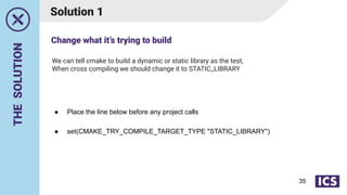 THE
SOLUTION
We can tell cmake to build a dynamic or static library as the test,
When cross compiling we should change it to STATIC_LIBRARY
Solution 1
● Place the line below before any project calls
● set(CMAKE_TRY_COMPILE_TARGET_TYPE "STATIC_LIBRARY")
Change what it’s trying to build
35
 