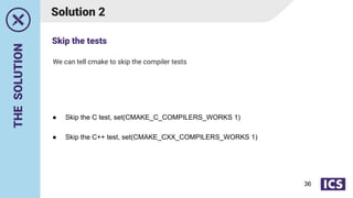 THE
SOLUTION
We can tell cmake to skip the compiler tests
Solution 2
● Skip the C test, set(CMAKE_C_COMPILERS_WORKS 1)
● Skip the C++ test, set(CMAKE_CXX_COMPILERS_WORKS 1)
Skip the tests
36
 
